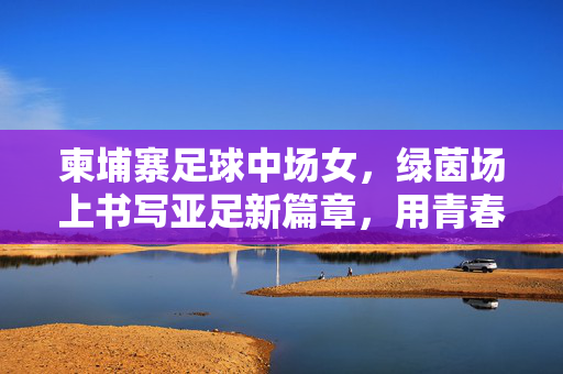 柬埔寨足球中场女，绿茵场上书写亚足新篇章，用青春点亮足球梦想，柬埔寨足球中场女，绿茵场上书写亚足新篇章，用青春点亮足球梦想