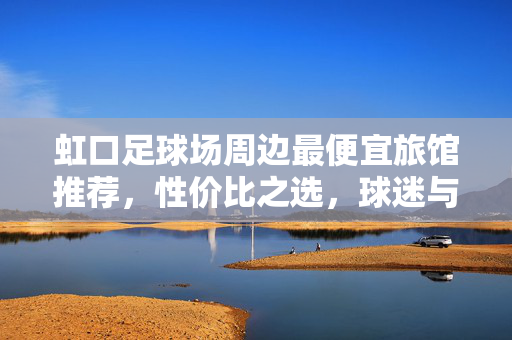 虹口足球场周边最便宜旅馆推荐，性价比之选，球迷与游客的实惠住宿方案，虹口足球场周边最便宜旅馆推荐，性价比之选，球迷与游客的实惠住宿方案