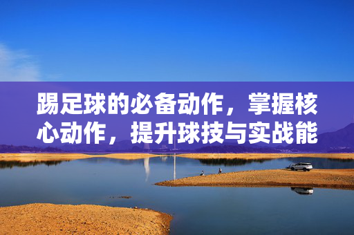 踢足球的必备动作，掌握核心动作，提升球技与实战能力，踢足球必备核心动作，掌握这些，提升球技与实战能力
