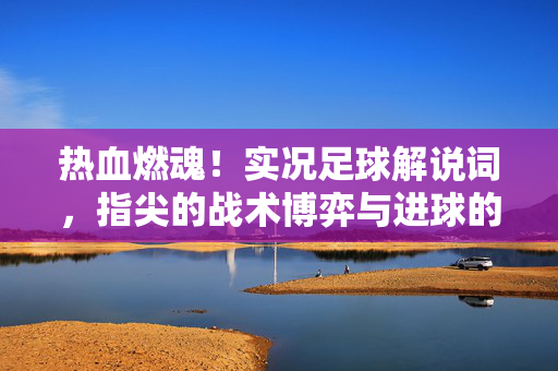 热血燃魂！实况足球解说词，指尖的战术博弈与进球的狂欢