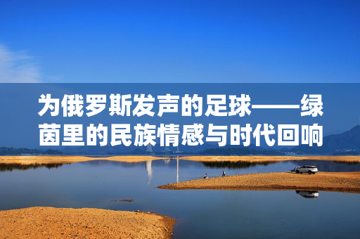 为俄罗斯发声的足球——绿茵里的民族情感与时代回响，为俄罗斯发声的足球——绿茵里的民族情感与时代回响