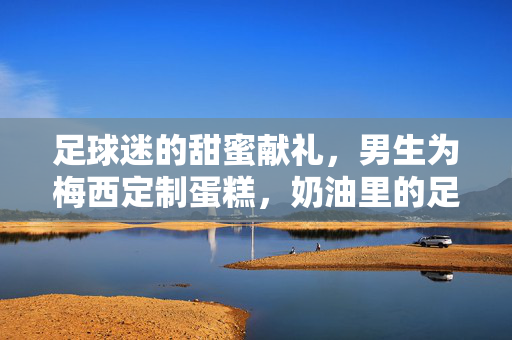 足球迷的甜蜜献礼，男生为梅西定制蛋糕，奶油里的足球梦