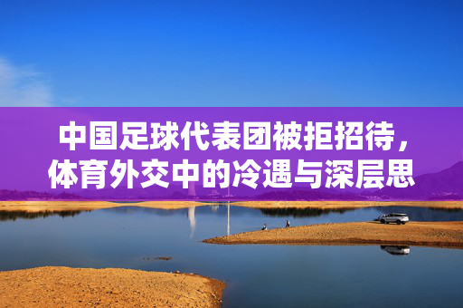 中国足球代表团被拒招待，体育外交中的冷遇与深层思考