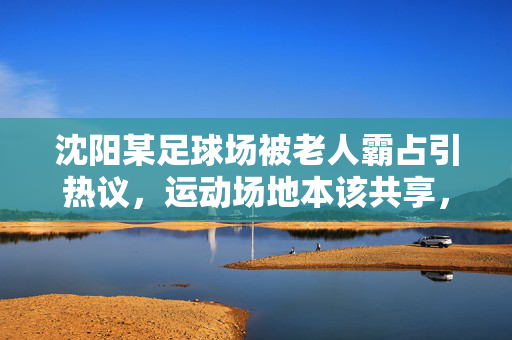 沈阳某足球场被老人霸占引热议，运动场地本该共享，为何出现代际争夺？沈阳某足球场被老人霸占引热议，运动场地本该共享，为何出现代际争夺？