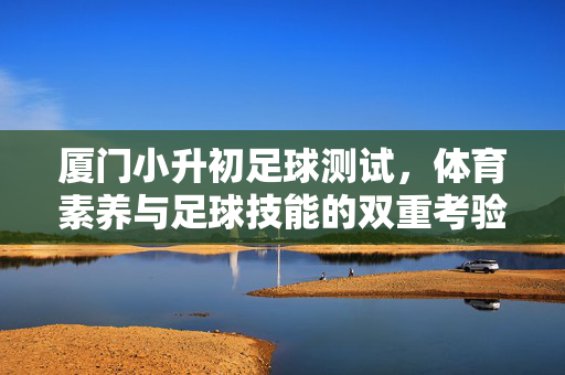 厦门小升初足球测试，体育素养与足球技能的双重考验——解析政策、测试内容与应对策略，厦门小升初足球测试，体育素养与足球技能的双重考验——解析政策、测试内容与应对策略