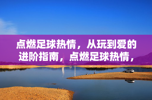 点燃足球热情，从玩到爱的进阶指南，点燃足球热情，从玩到爱的进阶指南