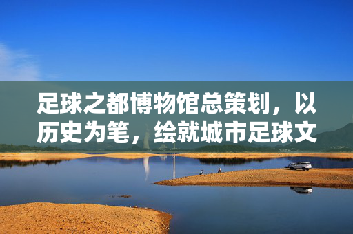足球之都博物馆总策划，以历史为笔，绘就城市足球文化新图景，足球之都博物馆总策划，以历史为笔，绘就城市足球文化新图景
