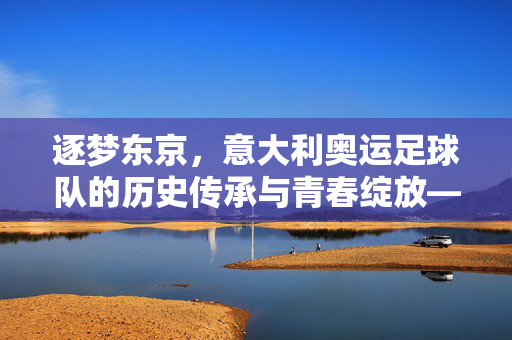 逐梦东京，意大利奥运足球队的历史传承与青春绽放——在奥运舞台上续写蓝衣传奇，逐梦东京，意大利奥运足球队的历史传承与青春绽放——在奥运舞台上续写蓝衣传奇