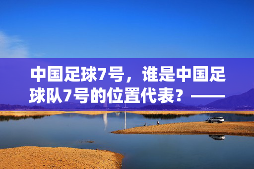 中国足球7号，谁是中国足球队7号的位置代表？——从历史到现役球员的解析，中国足球队7号位置的代表，历史与现役球员的解析