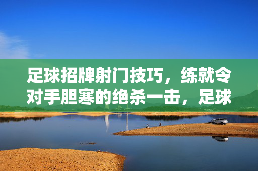 足球招牌射门技巧，练就令对手胆寒的绝杀一击，足球招牌射门技巧，练就令对手胆寒的绝杀一击