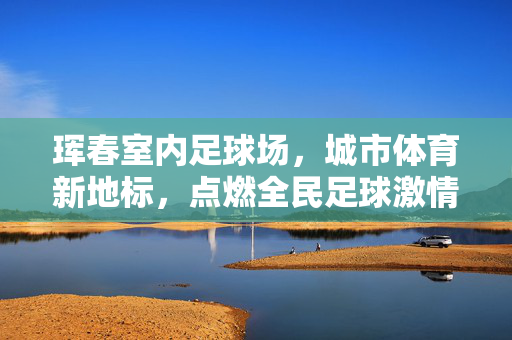 珲春室内足球场，城市体育新地标，点燃全民足球激情，珲春室内足球场，城市体育新地标，点燃全民足球激情