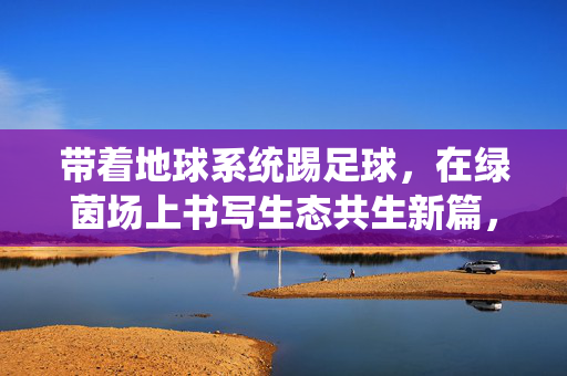 带着地球系统踢足球，在绿茵场上书写生态共生新篇，带着地球系统踢足球，在绿茵场上书写生态共生新篇