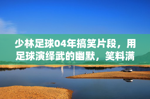 少林足球04年搞笑片段，用足球演绎武的幽默，笑料满屏的经典回顾，少林足球04年搞笑片段，足球演绎武术的幽默，笑料满屏的经典回顾