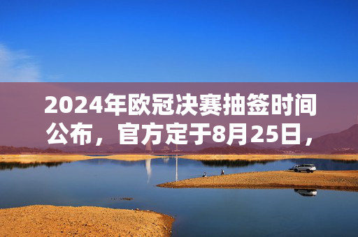 2024年欧冠决赛抽签时间公布，官方定于8月25日，球迷期待揭晓王者之战对阵，2024年欧冠决赛抽签时间公布，8月25日揭晓王者之战对阵