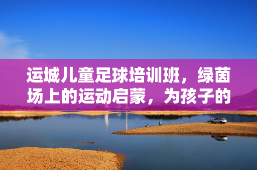 运城儿童足球培训班,绿茵场上的运动启蒙,为孩子的成长注入活力,运城儿童足球培训班,绿茵场上的运动启蒙,为孩子的成长注入活力