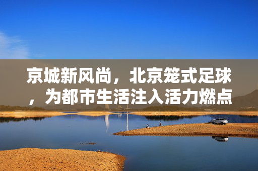 京城新风尚，北京笼式足球，为都市生活注入活力燃点