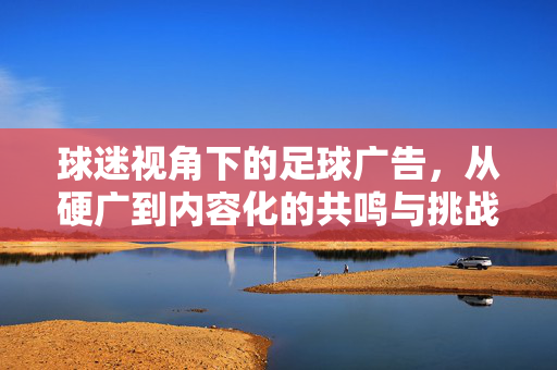 球迷视角下的足球广告，从硬广到内容化的共鸣与挑战
