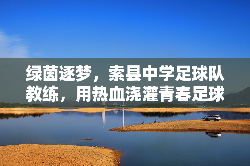 绿茵逐梦，索县中学足球队教练，用热血浇灌青春足球，绿茵逐梦，索县中学足球队教练用热血浇灌青春足球