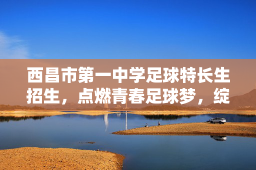 西昌市第一中学足球特长生招生，点燃青春足球梦，绽放校园活力之光，西昌市第一中学足球特长生招生，点燃青春足球梦，绽放校园活力之光