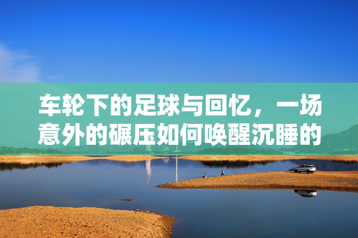 车轮下的足球与回忆，一场意外的碾压如何唤醒沉睡的童年？车轮下的足球与回忆，一场意外的碾压如何唤醒沉睡的童年？