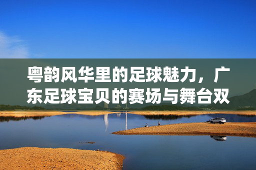 粤韵风华里的足球魅力,广东足球宝贝的赛场与舞台双栖风采,粤韵风华里的足球魅力,广东足球宝贝的赛场与舞台双栖风采