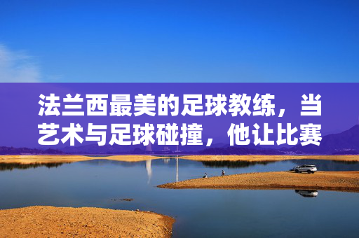 法兰西最美的足球教练，当艺术与足球碰撞，他让比赛成为诗篇，法兰西最美足球教练，艺术与足球碰撞，比赛成诗篇
