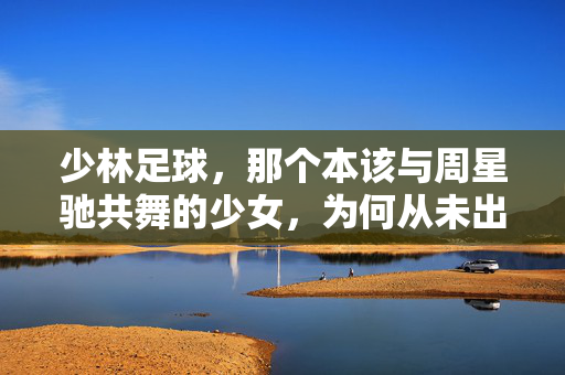 少林足球，那个本该与周星驰共舞的少女，为何从未出现在银幕上？少林足球，本该与周星驰共舞的少女，为何从未出现在银幕上？