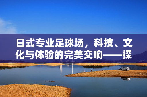 日式专业足球场，科技、文化与体验的完美交响——探析日本专业足球场的独特魅力，日式专业足球场，科技、文化与体验的完美交响——探析日本专业足球场的独特魅力