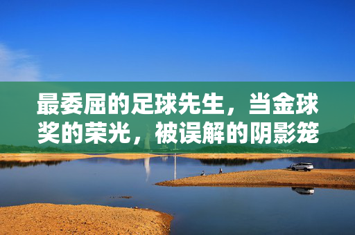 最委屈的足球先生，当金球奖的荣光，被误解的阴影笼罩，最委屈的足球先生，金球奖荣光下的误解阴影