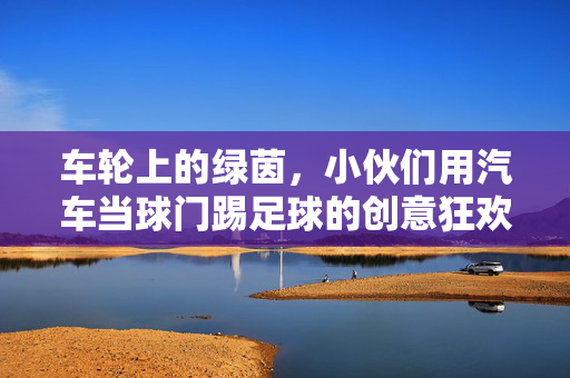 车轮上的绿茵，小伙们用汽车当球门踢足球的创意狂欢，车轮上的绿茵，小伙们用汽车当球门踢足球的创意狂欢