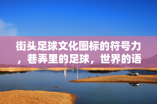 街头足球文化图标的符号力，巷弄里的足球，世界的语言——从街头巷尾到全球共鸣的视觉密码，街头足球文化图标的符号力，巷弄里的足球，世界的语言——从街头巷尾到全球共鸣的视觉密码
