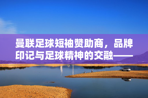曼联足球短袖赞助商，品牌印记与足球精神的交融——从历史脉络到现代商业合作解析，曼联足球短袖赞助商，品牌印记与足球精神的交融——从历史脉络到现代商业合作解析