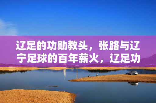 辽足的功勋教头，张路与辽宁足球的百年薪火，辽足功勋教头张路与辽宁足球的百年薪火