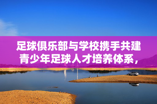 足球俱乐部与学校携手共建青少年足球人才培养体系，合作协议的实践与深远影响