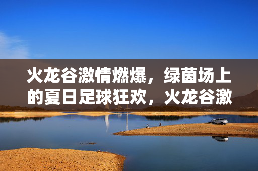 火龙谷激情燃爆，绿茵场上的夏日足球狂欢，火龙谷激情燃爆，绿茵场上的夏日足球狂欢