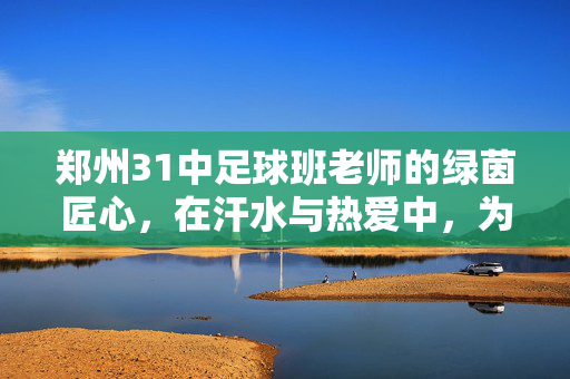郑州31中足球班老师的绿茵匠心，在汗水与热爱中，为少年梦想护航，郑州31中足球班老师的绿茵匠心，在汗水与热爱中为少年梦想护航