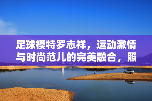 足球模特罗志祥，运动激情与时尚范儿的完美融合，照片里的赛场风采与T台魅力，足球模特罗志祥，运动激情与时尚范儿融合，赛场风采与T台魅力并存