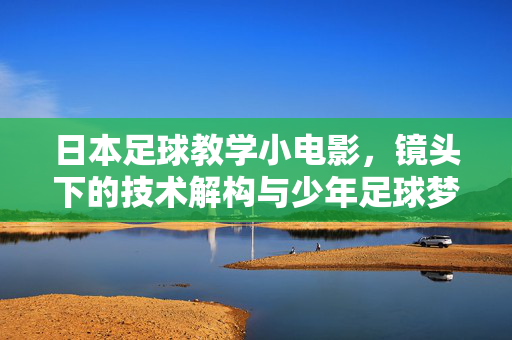 日本足球教学小电影，镜头下的技术解构与少年足球梦，日本足球教学小电影，镜头下的技术解构与少年足球梦