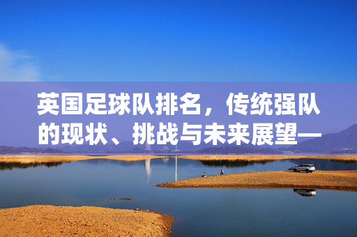 英国足球队排名，传统强队的现状、挑战与未来展望——从历史底蕴到现代足球的转型之路，英国足球队排名，传统强队的现状、挑战与未来展望——从历史底蕴到现代足球的转型之路