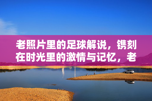老照片里的足球解说，镌刻在时光里的激情与记忆，老照片里的足球解说，镌刻在时光里的激情与记忆