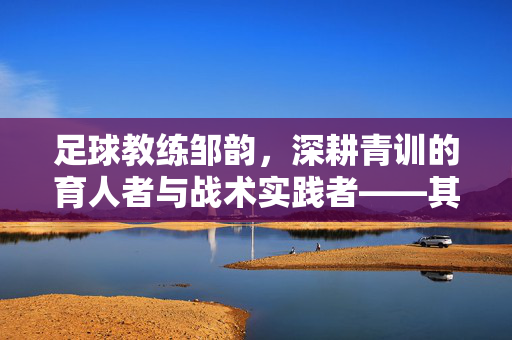 足球教练邹韵，深耕青训的育人者与战术实践者——其个人资料与职业轨迹解析，足球教练邹韵，深耕青训的育人者与战术实践者——其个人资料与职业轨迹解析
