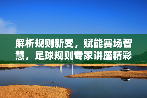 解析规则新变，赋能赛场智慧，足球规则专家讲座精彩回顾与启示，解析规则新变，赋能赛场智慧，足球规则专家讲座精彩回顾与启示
