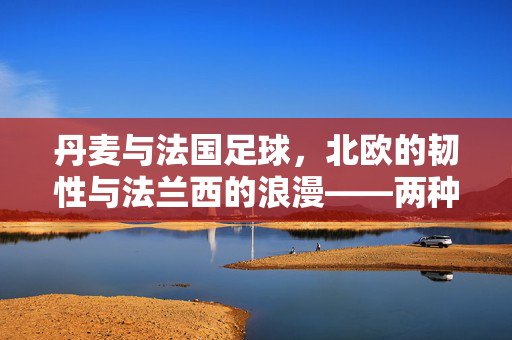 丹麦与法国足球，北欧的韧性与法兰西的浪漫——两种足球文化的碰撞与共鸣，丹麦与法国足球，北欧的韧性与法兰西的浪漫——两种足球文化的碰撞与共鸣