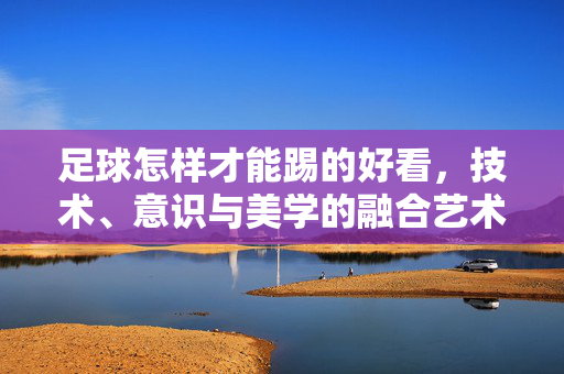 足球怎样才能踢的好看，技术、意识与美学的融合艺术，足球怎样才能踢得好看，技术、意识与美学的融合艺术