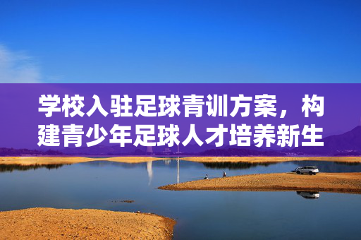 学校入驻足球青训方案，构建青少年足球人才培养新生态，学校入驻足球青训方案，构建青少年足球人才培养新生态