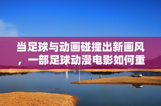 当足球与动画碰撞出新画风，一部足球动漫电影如何重塑视觉与情感体验
