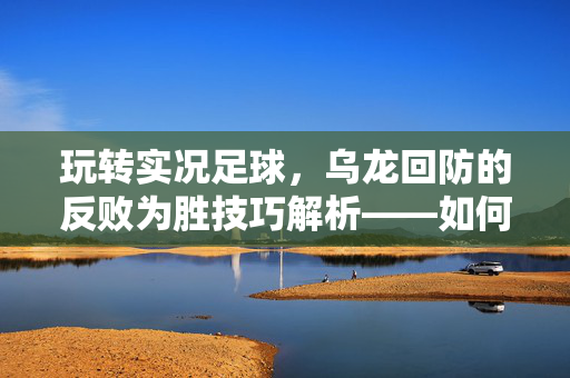 玩转实况足球，乌龙回防的反败为胜技巧解析——如何将防守失误转化为进攻契机，玩转实况足球，乌龙回防的反败为胜技巧解析——如何将防守失误转化为进攻契机