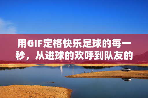 用GIF定格快乐足球的每一秒，从进球的欢呼到队友的拥抱，这些动态画面让足球更鲜活，GIF定格足球快乐瞬间，从进球欢呼到队友拥抱的鲜活动态
