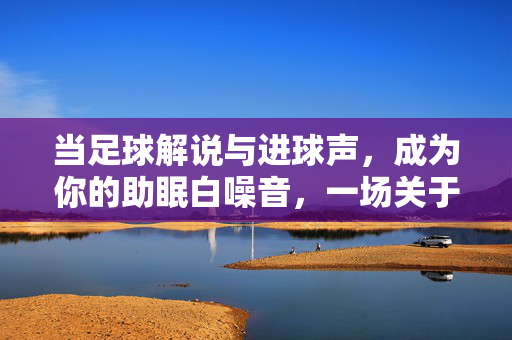 当足球解说与进球声，成为你的助眠白噪音，一场关于失眠的足球疗法，当足球解说与进球声成为助眠白噪音，一场关于失眠的足球疗法