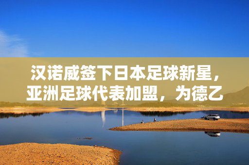 汉诺威签下日本足球新星，亚洲足球代表加盟，为德乙注入新活力，汉诺威签下日本足球新星，亚洲足球代表加盟德乙，注入新活力